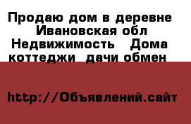Продаю дом в деревне - Ивановская обл. Недвижимость » Дома, коттеджи, дачи обмен   